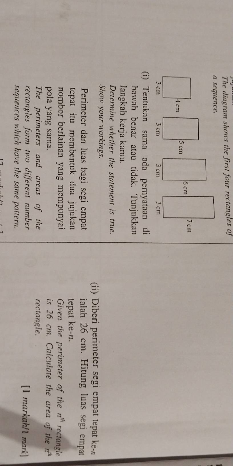 The diagram shows the first four rectangles of 
a sequence.
6 cm 7 cm
3 cm 3 cm
(i) Tentukan sama ada pernyataan di 
bawah benar atau tidak. Tunjukkan 
Jangkah kerja kamu. 
Determine whether the statement is true. 
Show your workings. 
(ii) Diberi perimeter segi empat tepat ke-n 
Perimeter dan luas bagi segi empat ialah 26 cm. Hitung luas segi empat 
tepat itu membentuk dua jujukan tepat ke- n. 
nombor berlainan yang mempunyai Given the perimeter of the n^(th) rectangle 
pola yang sama. is 26 cm. Calculate the area of the n^(th)
The perimeters and areas of the rectangle. 
rectangles form two different number 
[1 markah/1 mark] 
sequences which have the same pattern.