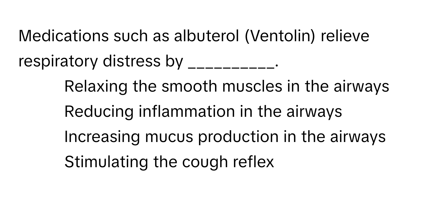 Medications such as albuterol (Ventolin) relieve respiratory distress by __________.

1) Relaxing the smooth muscles in the airways
2) Reducing inflammation in the airways
3) Increasing mucus production in the airways
4) Stimulating the cough reflex