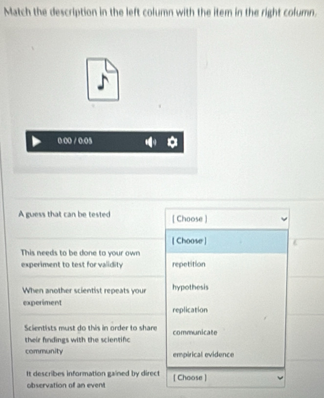 Match the description in the left column with the item in the right column.
A guess that can be tested [ Choose ]
[ Choose ]
This needs to be done to your own
experiment to test for validity repetition
When another scientist repeats your hypothesis
experiment
replication
Scientists must do this in order to share communicate
their findings with the scientifc
community empirical evidence
It describes information gained by direct [ Choose ]
observation of an event