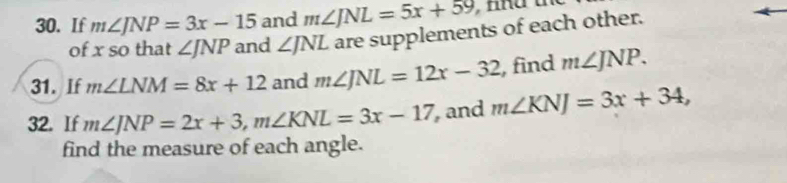 If m∠ JNP=3x-15 and m∠ JNL=5x+59
of x so that ∠ JNP and ∠ JNL are supplements of each other. 
31. If m∠ LNM=8x+12 and m∠ JNL=12x-32 , find m∠ JNP. 
32. If m∠ JNP=2x+3, m∠ KNL=3x-17 and m∠ KNJ=3x+34, 
find the measure of each angle.