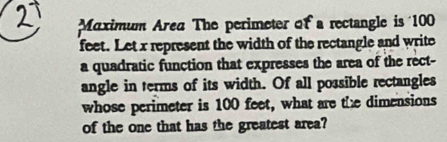 Maximum Area The perimeter of a rectangle is 100
feet. Let x represent the width of the rectangle and write 
a quadratic function that expresses the area of the rect- 
angle in terms of its width. Of all possible rectangles 
whose perimeter is 100 feet, what are the dimensions 
of the one that has the greatest area?