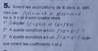 Soient les applications de R dans R défi- 
nies par : f(x)=ax+b et g(x)=cx+d
ou a, b c et d sont quatre réels
1° Calculer (fcirc g)(x) et (gcirc f)(x)
2^((circ)° A quelle condition a-t-on fcirc g=gcirc f ?
3^circ) A quelle condition a-t-on fcirc g=gcirc f quel- 
que soient les coefficients b et d