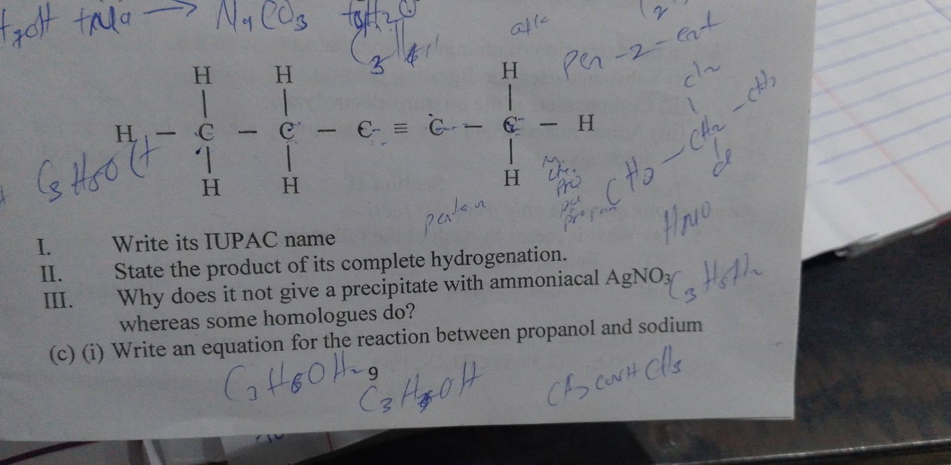 ! ! - -: 
I. Write its IUPAC name 
II. t State the product of its complete hydrogenation. 
III. Why does it not give a precipitate with ammoniacal AgNO3 
whereas some homologues do? 
(c) (i) Write an equation for the reaction between propanol and sodium