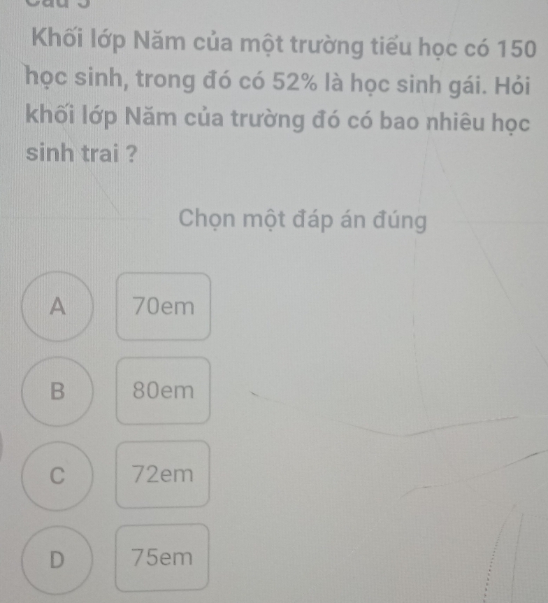 Khối lớp Năm của một trường tiểu học có 150
học sinh, trong đó có 52% là học sinh gái. Hỏi
khối lớp Năm của trường đó có bao nhiêu học
sinh trai ?
Chọn một đáp án đúng
A 70em
B 80em
C 72em
D 75em