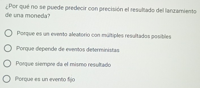 ¿Por qué no se puede predecir con precisión el resultado del lanzamiento
de una moneda?
Porque es un evento aleatorio con múltiples resultados posibles
Porque depende de eventos deterministas
Porque siempre da el mismo resultado
Porque es un evento fijo