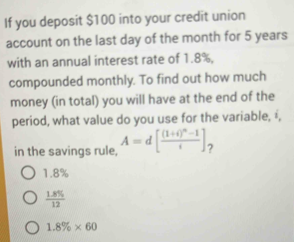 If you deposit $100 into your credit union
account on the last day of the month for 5 years
with an annual interest rate of 1.8%,
compounded monthly. To find out how much
money (in total) you will have at the end of the
period, what value do you use for the variable, ‡,
in the savings rule,
A=d[frac (1+i)^n-1i] ?
1.8%
 (1.8% )/12 
1.8% * 60