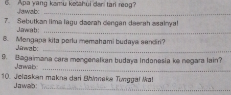 Apa yang kamu ketahui dari tari reog? 
Jawab:_ 
7. Sebutkan lima lagu daerah dengan daerah asalnya! 
_ 
Jawab: 
8. Mengapa kita perlu memahami budaya sendiri? 
Jawab: 
_ 
9. Bagaimana cara mengenalkan budaya Indonesia ke negara lain? 
_ 
Jawab: 
10. Jelaskan makna dari Bhinneka Tunggal Ika! 
Jawab: 
_