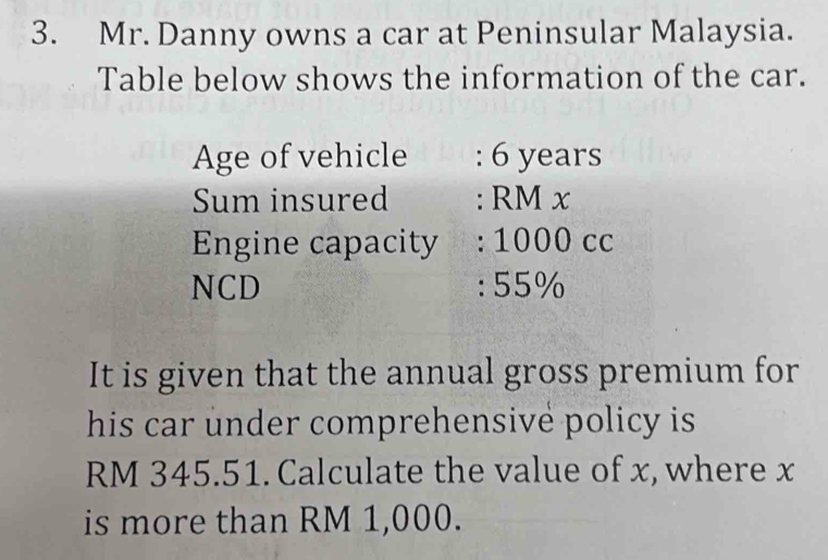 Mr. Danny owns a car at Peninsular Malaysia. 
Table below shows the information of the car. 
Age of vehicle : 6 years
Sum insured : RM x
Engine capacity : 1000 cc
NCD : 55%
It is given that the annual gross premium for 
his car under comprehensive policy is
RM 345.51. Calculate the value of x, where x
is more than RM 1,000.