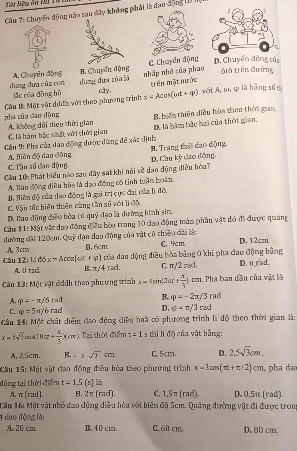 Tài liệu ôn thi TNú
Câu 7: Chuyển động sau đây không phải là dao động cơ III
A. Chuyển động B. Chuyển động C. Chuyển động D. Chuyển động của
đung đưa của con đung đưa của lá nhấp nhô của phao ôtô trên đường.
lắc của đồng hồ cây. trên mặt nước
*  Câu 8: Một vật dđđh với theo phương trình x=Acos (omega t+varphi ) với A, ω, φ là hằng số th
pha của dao động
A. không đổi theo thời gian B. biến thiên điều hòa theo thời gian.
C. là hàm bậc nhất với thời gian D. là hàm bậc hai của thời gian.
Câu 9: Pha của dao động được dùng để xác định
A. Biên độ dao động. B. Trạng thái dao động.
C. Tần số dao động. D. Chu kỳ dao động.
Câu 10: Phát biểu nào sau đây sai khi nói về dao động điều hòa?
A. Dao động điều hòa là dao động có tính tuần hoàn.
B. Biên độ của dao động là giá trị cực đại của li độ.
C. Vận tốc biến thiên cùng tần số với li độ.
D. Dao động điều hòa có quỹ đạo là đường hình sin.
Câu 11: Một vật dao động điều hòa trong 10 dao động toàn phần vật đó đi được quãng
đường dài 120cm. Quỹ đạo dao động của vật có chiều dài là:
A. 3cm B. 6cm C. 9cm
D. 12cm
Câu 12: Li độ x=Acos (omega t+varphi ) của dao động điều hòa bằng 0 khi pha dao động bằng
A. 0 rad. B. π/4 rad. C. π/2 rad. D. π rad.
*  Câu 13: Một vật dđđh theo phương trình x=4sin (2π t+ π /3 )cm. Pha ban đầu của vật là
A. varphi =-π /6rad
B. varphi =-2π /3rad
C. varphi =5π /6rad
D. varphi =π /3rad
Câu 14: Một chất điểm dao động điều hoà có phương trình li độ theo thời gian là:
x=5sqrt(3)cos (10π t+ π /3 )(cm)..Tại thời điểm t=1 thì li độ của vật bằng:
A. 2,5cm. B. -5sqrt(3)cm. C. 5cm. D. 2,5sqrt(3)cm.
Câu 15: Một vật dao động điều hòa theo phương trình x=3cos (π t+π /2)cm , pha dao
động tại thời điểm t=1,5 (s) là
A. π (rad). B. 2π (rad). C. 1,5π (rad). D. 0,5π (rad).
Câu 16: Một vật nhỏ dao động điều hòa với biên độ 5cm. Quãng đường vật đi được trong
4 dao động là:
A. 20 cm. B. 40 cm. C. 60 cm. D. 80 cm.