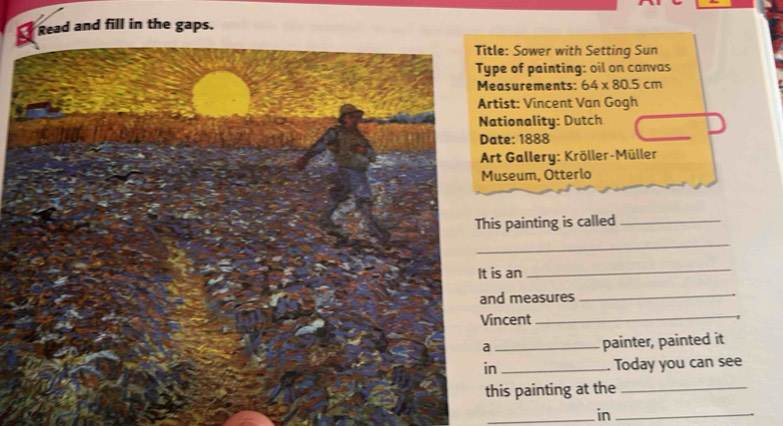 Read and fill in the gaps. 
: Sower with Setting Sun 
e of painting: oil on canvas 
surements: 64* 80.5cm
st: Vincent Van Gogh 
ionality: Dutch 
e: 1888 
t Gallery: Kröller-Müller 
seum, Otterlo 
painting is called_ 
_ 
It is an 
_ 
measures_ 
cent 
_ 
_painter, painted it 
Today you can see 
is painting at the_ 
_in_