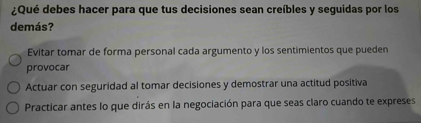 ¿Qué debes hacer para que tus decisiones sean creíbles y seguidas por los
demás?
Evitar tomar de forma personal cada argumento y los sentimientos que pueden
provocar
Actuar con seguridad al tomar decisiones y demostrar una actitud positiva
Practicar antes lo que dirás en la negociación para que seas claro cuando te expreses