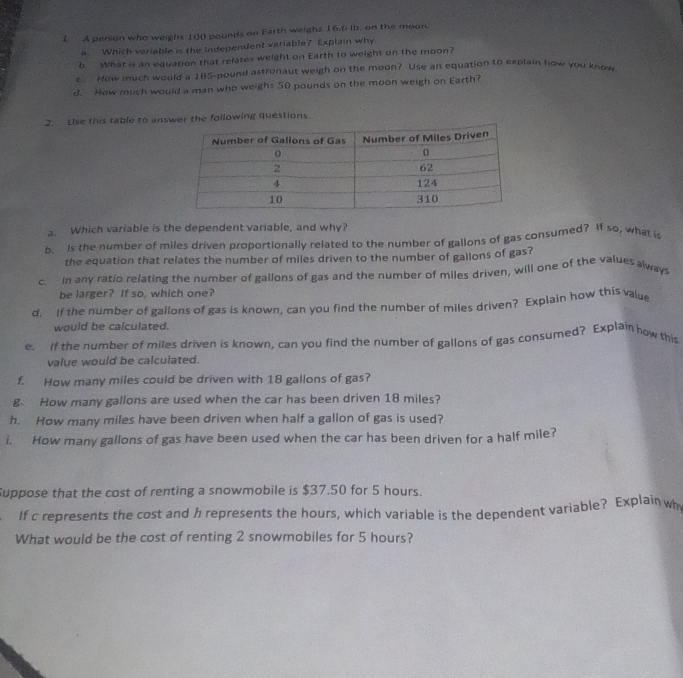 A person who weighs 100 pounds on Earth weighs 16.6 lb. on the moon. 
a. Which variable is the Independent variable? Explain why. 
b What is an equation that refates weight on Earth to weight on the moon? 
c. Hew much would a 185-pound astronaut weigh on the moon? Use an equation to explain how you know 
d. How much would a man who weighs 50 pounds on the moon weigh on Earth? 
2. Use this table to answer the following questions. 
a. Which variable is the dependent variable, and why? 
b. Is the number of miles driven proportionally related to the number of gallons of gas consumed? If so, what is 
the equation that relates the number of miles driven to the number of gallons of gas? 
c. In any ratio relating the number of gallons of gas and the number of miles driven, will one of the values always 
be larger? If so, which one? 
d. If the number of gallons of gas is known, can you find the number of miles driven? Explain how this value 
would be calculated. 
e. If the number of miles driven is known, can you find the number of gallons of gas consumed? Explain how this 
value would be calculated. 
f. How many miles could be driven with 18 gallons of gas? 
g How many gallons are used when the car has been driven 18 miles? 
h. How many miles have been driven when half a gallon of gas is used? 
i. How many gallons of gas have been used when the car has been driven for a half mile? 
uppose that the cost of renting a snowmobile is $37.50 for 5 hours. 
If c represents the cost and h represents the hours, which variable is the dependent variable? Explain why 
What would be the cost of renting 2 snowmobiles for 5 hours?