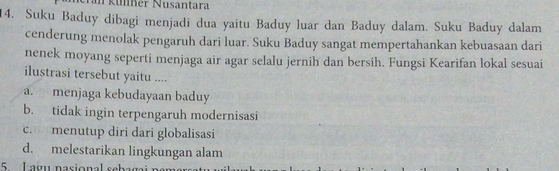 Tkülner Nusantara
14. Suku Baduy dibagi menjadi dua yaitu Baduy luar dan Baduy dalam. Suku Baduy dalam
cenderung menolak pengaruh dari luar. Suku Baduy sangat mempertahankan kebuasaan dari
nenek moyang seperti menjaga air agar selalu jernih dan bersih. Fungsi Kearifan lokal sesuai
ilustrasi tersebut yaitu ....
a. menjaga kebudayaan baduy
b. tidak ingin terpengaruh modernisasi
c. menutup diri dari globalisasi
d. melestarikan lingkungan alam
5 Lagu nasional s