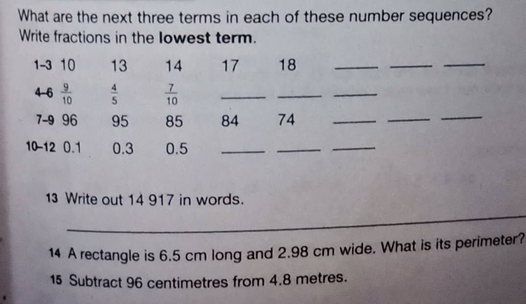 What are the next three terms in each of these number sequences? 
Write fractions in the lowest term.
1 -3 10 13 14 17 18 _ 
_ 
_ 
4 -6  9/10   4/5   7/10  _ 
_ 
_
7 - 9 96 95 85 84 74 _ 
_ 
_
10 - 12 0.1 0.3 0.5 _ 
__ 
13 Write out 14 917 in words. 
_ 
14 A rectangle is 6.5 cm long and 2.98 cm wide. What is its perimeter? 
15 Subtract 96 centimetres from 4.8 metres.