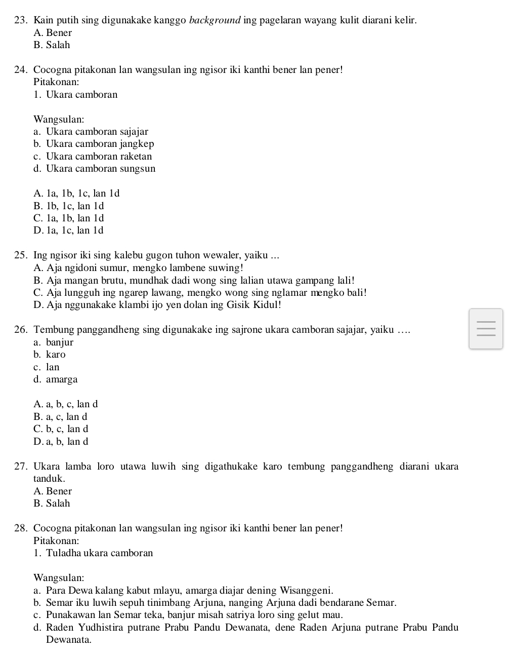 Kain putih sing digunakake kanggo background ing pagelaran wayang kulit diarani kelir.
A. Bener
B. Salah
24. Cocogna pitakonan lan wangsulan ing ngisor iki kanthi bener lan pener!
Pitakonan:
1. Ukara camboran
Wangsulan:
a. Ukara camboran sajajar
b. Ukara camboran jangkep
c. Ukara camboran raketan
d. Ukara camboran sungsun
A. 1a, 1b, 1c, lan 1d
B. 1b, 1c, lan 1d
C. 1a, 1b, lan 1d
D. 1a, 1c, lan 1d
25. Ing ngisor iki sing kalebu gugon tuhon wewaler, yaiku ...
A. Aja ngidoni sumur, mengko lambene suwing!
B. Aja mangan brutu, mundhak dadi wong sing lalian utawa gampang lali!
C. Aja lungguh ing ngarep lawang, mengko wong sing nglamar mengko bali!
D. Aja nggunakake klambi ijo yen dolan ing Gisik Kidul!
26. Tembung panggandheng sing digunakake ing sajrone ukara camboran sajajar, yaiku …
a. banjur
b. karo
c. lan
d. amarga
A. a, b, c, lan d
B. a, c, lan d
C. b, c, lan d
D. a, b, lan d
27. Ukara lamba loro utawa luwih sing digathukake karo tembung panggandheng diarani ukara
tanduk.
A. Bener
B. Salah
28. Cocogna pitakonan lan wangsulan ing ngisor iki kanthi bener lan pener!
Pitakonan:
1. Tuladha ukara camboran
Wangsulan:
a. Para Dewa kalang kabut mlayu, amarga diajar dening Wisanggeni.
b. Semar iku luwih sepuh tinimbang Arjuna, nanging Arjuna dadi bendarane Semar.
c. Punakawan lan Semar teka, banjur misah satriya loro sing gelut mau.
d. Raden Yudhistira putrane Prabu Pandu Dewanata, dene Raden Arjuna putrane Prabu Pandu
Dewanata.