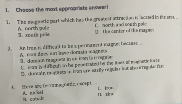 Choose the most appropriate answer!
1. The magnetic part which has the greatest attraction is located in the area. ...
A. north pole C. north and south pole
B. south pole D. the center of the magnet
2. An iron is difficult to be a permanent magnet because. ...
A. iron does not have domain magnets
B. domain magnets in an iron is irregular
C. iron is difficult to be penetrated by the lines of magnetic force
D. domain magnets in iron are easily regular but also irregular fast
3. Here are ferromagnetic, except. ...
A. nickel C. iron
B. cobalt D. zinc