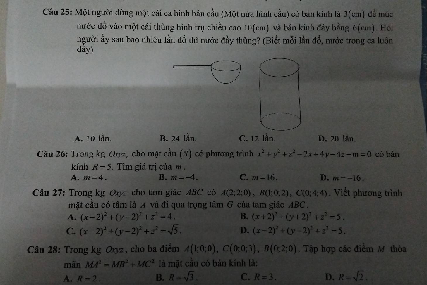 Một người dùng một cái ca hình bán cầu (Một nửa hình cầu) có bán kính là 3(cm) để múc
nước đồ vào một cái thùng hình trụ chiều cao 10(cm) và bán kính đáy bằng 6(cm). Hỏi
người ấy sau bao nhiêu lần đồ thì nước đầy thùng? (Biết mỗi lần đổ, nước trong ca luôn
đầy)
A. 10 lần. B. 24 lần. C. 12 lần. D. 20 lần.
Câu 26: Trong kg Oxyz, cho mặt cầu (S) có phương trình x^2+y^2+z^2-2x+4y-4z-m=0 có bán
kính R=5. Tìm giá trị của m .
A. m=4. B. m=-4. C. m=16. D. m=-16.
Câu 27: Trong kg Oxyz cho tam giác ABC có A(2;2;0),B(1;0;2),C(0;4;4). Viết phương trình
mặt cầu có tâm là A và đi qua trọng tâm G của tam giác ABC .
A. (x-2)^2+(y-2)^2+z^2=4. B. (x+2)^2+(y+2)^2+z^2=5.
C. (x-2)^2+(y-2)^2+z^2=sqrt(5). D. (x-2)^2+(y-2)^2+z^2=5.
Câu 28: Trong kg Oxyz , cho ba điểm A(1;0;0),C(0;0;3),B(0;2;0). Tập hợp các điểm Mỹ thỏa
mãn MA^2=MB^2+MC^2 là mặt cầu có bán kính là:
A. R=2. B. R=sqrt(3). C. R=3. D. R=sqrt(2).