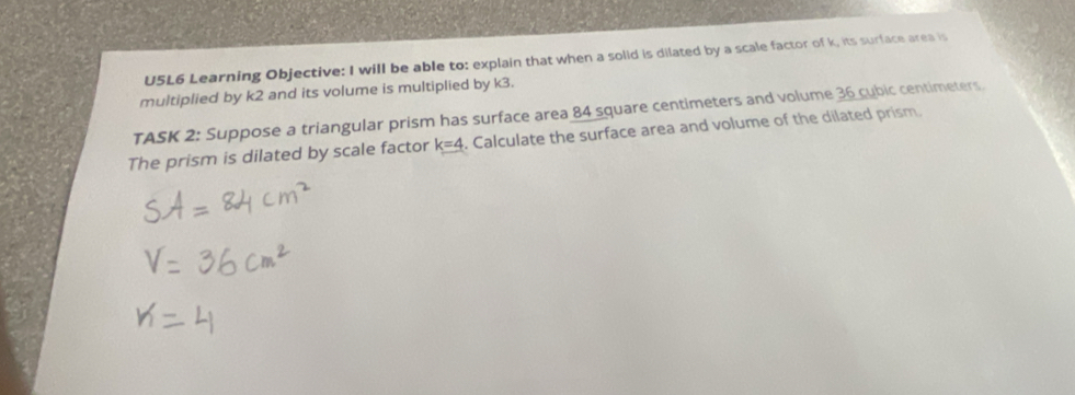 U5L6 Learning Objective: I will be able to: explain that when a solid is dilated by a scale factor of k, its surface area is 
multiplied by k2 and its volume is multiplied by k3. 
TASK 2: Suppose a triangular prism has surface area 84 square centimeters and volume 36 cubic centimeters. 
The prism is dilated by scale factor k=4. Calculate the surface area and volume of the dilated prism.