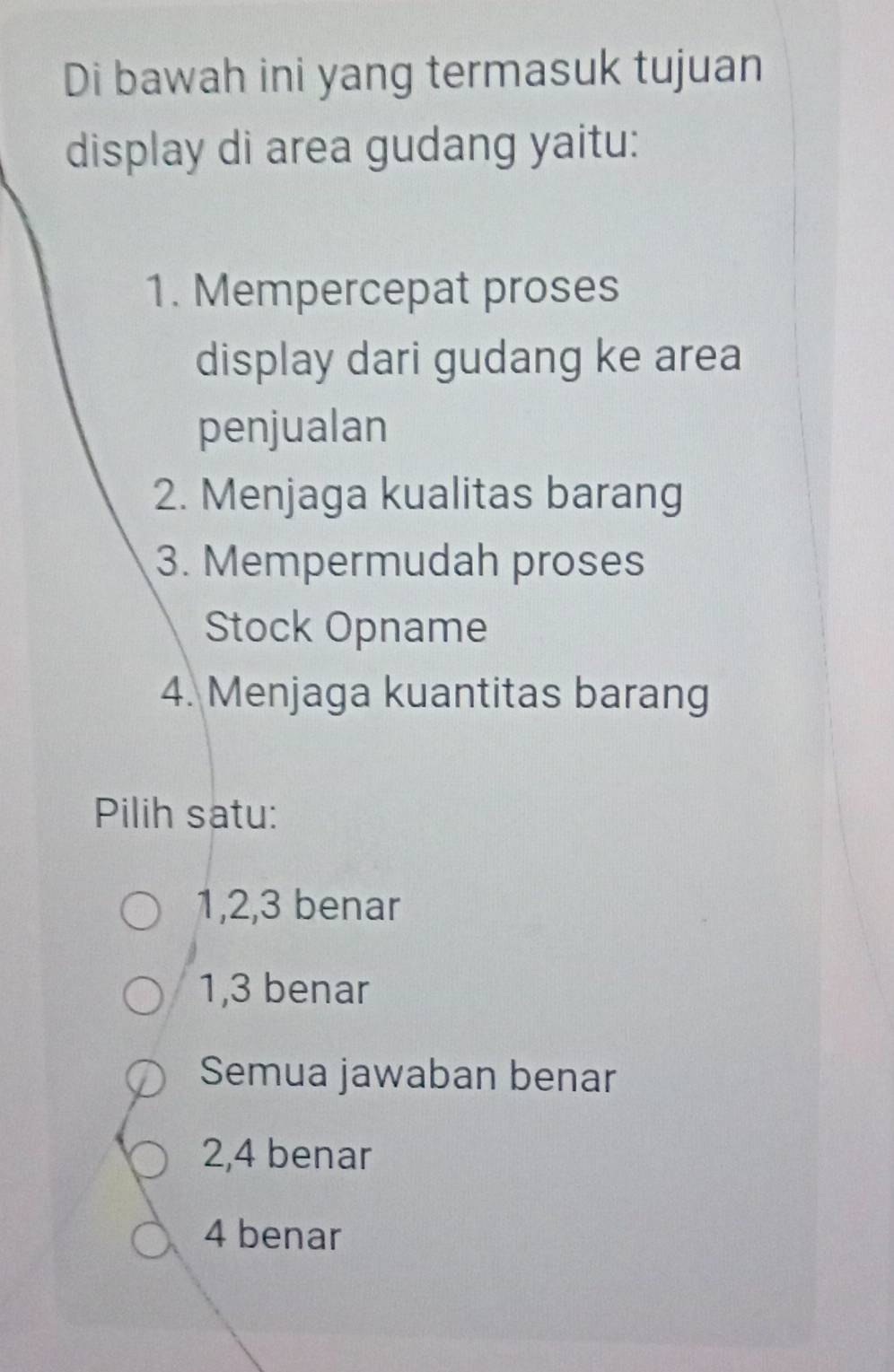 Di bawah ini yang termasuk tujuan
display di area gudang yaitu:
1. Mempercepat proses
display dari gudang ke area
penjualan
2. Menjaga kualitas barang
3. Mempermudah proses
Stock Opname
4. Menjaga kuantitas barang
Pilih satu:
1, 2, 3 benar
1, 3 benar
Semua jawaban benar
2, 4 benar
4 benar