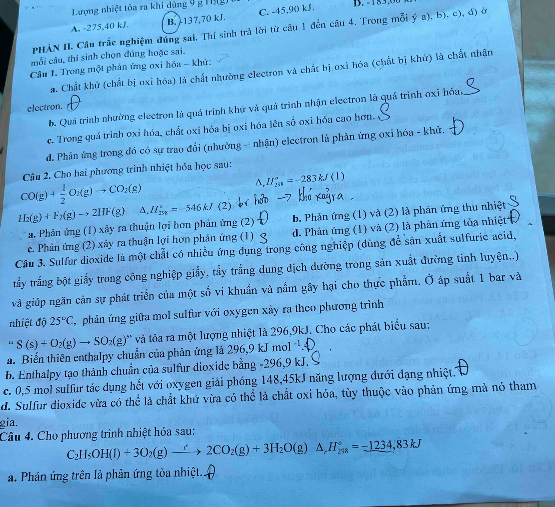 Lượng nhiệt tỏa ra khi dùng 9 g Hi(g) t
A. -275,40 kJ. B. -137,70 kJ. C. -45,90 kJ D. -185,0  
PHÀN II. Câu trắc nghiệm đúng sai. Thí sinh trả lời từ câu 1 đến câu 4. Trong mỗi ý a), b), c), d) ở
mỗi câu, thí sinh chọn đúng hoặc sai.
Câu 1. Trong một phản ứng oxi hóa - khử:
a. Chất khử (chất bị oxi hóa) là chất nhường electron và chất bị oxi hóa (chất bị khử) là chất nhận
electron.
b. Quá trình nhường electron là quá trình khử và quá trình nhận electron là quá trình oxi hóa._
c. Trong quá trình oxi hóa, chất oxi hóa bị oxi hóa lên số oxi hóa cao hơn.
d. Phản ứng trong đó có sự trao đồi (nhường - nhận) electron là phản ứng oxi hóa - khử.
Câu 2. Cho hai phương trình nhiệt hóa học sau:
CO(g)+ 1/2 O_2(g)to CO_2(g)
△ _rH_(298)^o=-283kJ(1)
H_2(g)+F_2(g)to 2HF(g) △ _rH_(298)^o=-546kJ( 2)
a. Phản ứng (1) xảy ra thuận lợi hơn phản ứng (2) b. Phản ứng (1) và (2) là phản ứng thu nhiệt
c. Phản ứng (2) xảy ra thuận lợi hơn phản ứng (1) d. Phản ứng (1) và (2) là phản ứng tỏa nhiệt
Câu 3. Sulfur dioxide là một chất có nhiều ứng dụng trong công nghiệp (dùng để sản xuất sulfuric acid,
tẩy trắng bột giấy trong công nghiệp giấy, tẩy trắng dung dịch đường trong sản xuất đường tinh luyện..)
và giúp ngăn cản sự phát triển của một số vi khuẩn và nấm gây hại cho thực phẩm. Ở áp suất 1 bar và
nhiệt độ 25°C , phản ứng giữa mol sulfur với oxygen xảy ra theo phương trình
“S(s)+O_2(g)to SO_2(g) '  à tỏa ra một lượng nhiệt là 296,9kJ. Cho các phát biểu sau:
a. Biến thiên enthalpy chuẩn của phản ứng là 296,9kJmol^(-1)
b. Enthalpy tạo thành chuẩn của sulfur dioxide bằng -296,9 kJ.
c. 0,5 mol sulfur tác dụng hết với oxygen giải phóng 148,45kJ năng lượng dưới dạng nhiệt.
d. Sulfur dioxide vừa có thể là chất khử vừa có thể là chất oxi hóa, tùy thuộc vào phản ứng mà nó tham
gia.
Câu 4. Cho phương trình nhiệt hóa sau:
C_2H_5OH(l)+3O_2(g)xrightarrow rho O2CO_2(g)+3H_2O(g)△ ,H_(298)^o=_ -1234,83kJ
a. Phản ứng trên là phản ứng tỏa nhiệt.