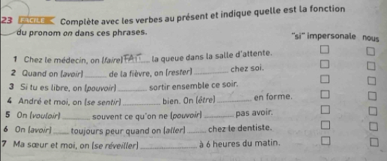 Complète avec les verbes au présent et indique quelle est la fonction 
du pronom on dans ces phrases. ''si'' impersonale nous 
1 Chez le médecin, on (faire) _la queue dans la salle d'attente. 
2 Quand on (avoir) _de la fièvre, on (rester) _chez soi. 
3 Si tu es libre, on (pouvoir) _sortir ensemble ce soir. 
4 André et moi, on (se sentir) _bien. On (être)_ en forme. 
5 On (vouloir) _souvent ce qu'on ne (pouvoir) _pas avoir. 
6 On [avoir] _toujours peur quand on (aller) _chez le dentiste. 
7 Ma sœur et moi, on (se réveiller) _à 6 heures du matin.