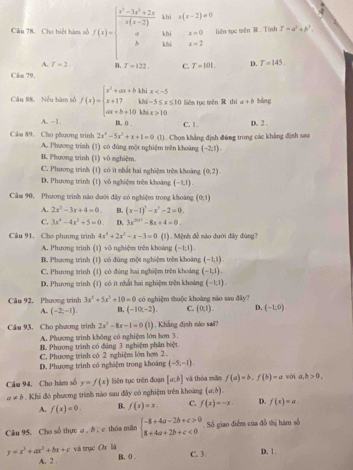 Cho biết hàm số f(x)=beginarrayl  (x^2-3x^2+2x)/x(x-2) khisix=0 a&khisx=0 b&khisx=2endarray. liên tục trên R . Tính T=a^2+b^2.
A. T=2. B. T=122. C. T=101. D. T=145.
Câu 79.
Câu 88. Nếu hàm số f(x)=beginarrayl x^2+ax+bhinx 10endarray. liên tục trên R thì a+b bằng
A. −1. B. 0 . C. 1. D. 2 .
Cầu 89. Cho phương trình 2x^4-5x^2+x+1=0 (1) . Chọn khẳng định đúng trong các khăng định sau
A. Phương trình (1) có đúng một nghiệm trên khoảng (-2;1).
B. Phương trình (1) vô nghiệm.
C. Phương trình (1) có ít nhất hai nghiệm trên khoảng (0;2).
D. Phương trình (1) vô nghiệm trên khoảng (-1;1).
Câu 90. Phương trình nào dưới đây có nghiệm trong khoảng (0;1)
A. 2x^2-3x+4=0. B. (x-1)^5-x^7-2=0.
C. 3x^4-4x^2+5=0. D. 3x^(2017)-8x+4=0.
Câu 91. Cho phương trình 4x^4+2x^2-x-3=0 (1) . Mệnh đề nào dưới đây đúng?
A. Phương trình (1) vô nghiệm trên khoảng (-1;1).
B. Phương trình (1) có đúng một nghiệm trên khoảng (-1;1).
C. Phương trình (1) có đúng hai nghiệm trên khoảng (-1;1).
D. Phương trình (1) có ít nhất hai nghiệm trên khoảng (-1;1).
Câu 92. Phương trình 3x^5+5x^3+10=0 có nghiệm thuộc khoảng nảo sau đây?
A. (-2;-1). B. (-10;-2). C. (0;1). D. (-1;0).
Câu 93. Cho phương trình 2x^3-8x-1=0(1). Khẳng định nào sai?
A. Phương trình không có nghiệm lớn hơn 3 .
B. Phương trình có đúng 3 nghiệm phân biệt.
C. Phương trình có 2 nghiệm lớn hơn 2 .
D. Phương trình có nghiệm trong khoảng (-5;-1).
Câu 94. Cho hàm số y=f(x) liên tục trên đoạn [a;b] và thỏa mãn f(a)=b,f(b)=a với a,b>0,
a!= b. Khi đó phương trình nào sau đây có nghiệm trên khoảng (a;b).
A. f(x)=0. B. f(x)=x. C. f(x)=-x. D. f(x)=a.
Câu 95. Cho số thực a , b , c thỏa mãn beginarrayl -8+4a-2b+c>0 8+4a+2b+c<0endarray.. Số giao điểm của đồ thị hàm số
y=x^3+ax^2+bx+c và trục Ox là
A. 2 . B. 0 .
C. 3 . D. 1 .