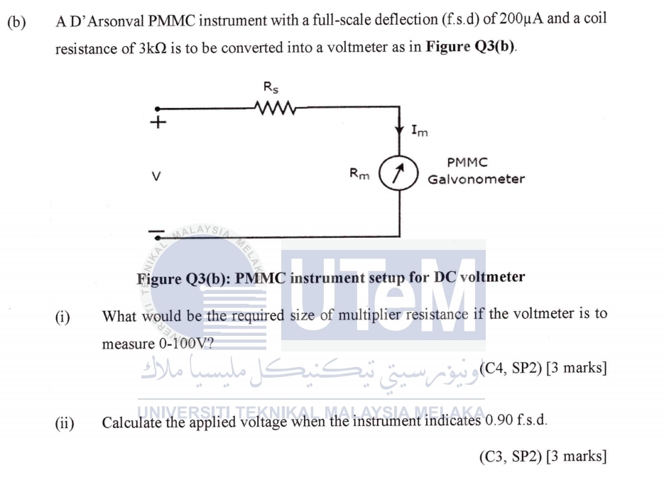 A D’Arsonval PMMC instrument with a full-scale deflection (f.s.d) of 200μA and a coil
resistance of 3kΩ is to be converted into a voltmeter as in Figure Q3(b).
Figure Q3(b): PMMC instrument setup for DC voltmeter
(i) What would be the required size of multiplier resistance if the voltmeter is to
measure 0-100V?
(C4, SP2) [3 marks]
(ii) Calculate the applied voltage when the instrument indicates 0.90 f.s.d.
C 3, SP2) [3 marks]