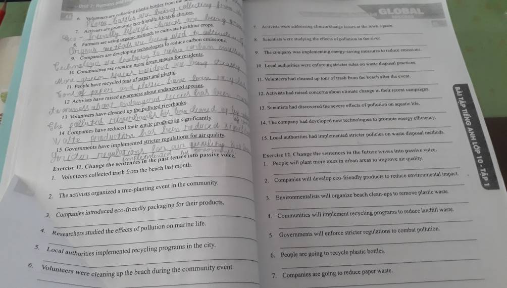 GLOBA 
6. Volunteers are collecting plastic botties from i 
* Activists are promotne eco-friendly lifestyle choices 
8. Farmers are using organc methods to cultivate healthier crops 
T. Activists were addressing climate change issues at the town sqare 
_9. Companies are developing technologies to reduce carbon emission 8. Scientists were studying the effects of pollution in the river 
ir 
9. The company was implementing energy-saving measures to reduce emissions 
10 Communities are creating more green spaces for residents._ 
10. Local authorities were enforcing stricter rules on waste disposal practices 
Nore_ 11. Volunteers had cleaned up tons of trash from the beach after the event. 
11. People have recycled tons of paper and plastic._ 
12 Activists have raised awareness about endangered species._ 
12. Activists had raised concerns about climate change in their recent campaigns 
_ 
13 Volunteers have cleaned up the polluted riverbanks._ 
13. Scientists had discovered the severe effects of pollution on aquatic life. 
_ 
14 Companies have reduced their waste production significantly_ 
14. The company had developed new technologies to promote energy efficiency. 
|5 Governments have implemented stricter regulations for air quality_ 
15. Local authorities had implemented stricter policies on waste disposal methods 
_ 
Exercise 11. Change the sentences in the past tenses into passive voice. Exercise 12. Change the sentences in the future tenses into passive voice. 
1. People will plant more trees in urban areas to improve air quality 
1. Volunteers collected trash from the beach last month._ 
_2. Companies will develop eco-friendly products to reduce environmental impact 
2. The activists organized a tree-planting event in the community._ 
_3. Environmentalists will organize beach clean-ups to remove plastic waste. 
_ 
3. Companies introduced eco-friendly packaging for their products,_ 
4. Communities will implement recycling programs to reduce landfill waste. 
_ 
_ 
4. Researchers studied the effects of pollution on marine life. 
_ 
5. Governments will enforce stricter regulations to combat pollution. 
__ 
5. Local authorities implemented recycling programs in the city. 
6. People are going to recycle plastic bottles. 
_ 
_ 
_ 
6. Volunteers were cleaning up the beach during the community event 
7. Companies are going to reduce paper waste.