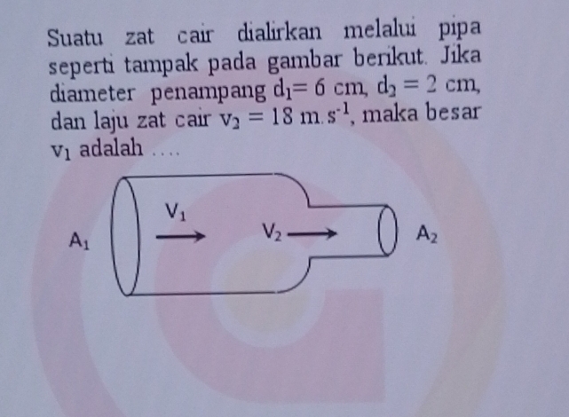 Suatu zat cair dialirkan melalui pipa
seperti tampak pada gambar berikut. Jika
diameter penampan d_1=6cm,d_2=2cm,
dan laju zat cair v_2=18m.s^(-1) , maka besar
v_1 adalah ...
A_1