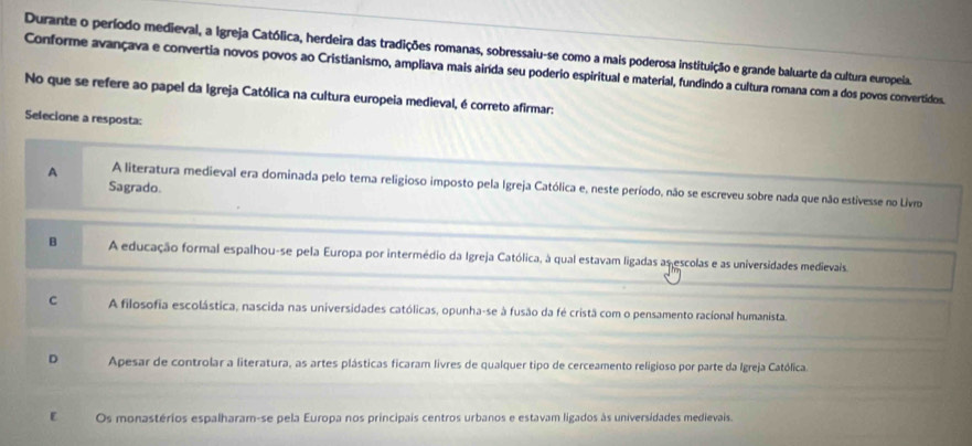 Durante o período medieval, a Igreja Católica, herdeira das tradições romanas, sobressaiu-se como a mais poderosa instituição e grande baluarte da cultura europeia.
Conforme avançava e convertia novos povos ao Cristianismo, ampliava mais ainda seu poderio espiritual e material, fundindo a cultura romana com a dos povos convertidos.
No que se refere ao papel da Igreja Católica na cultura europeia medieval, é correto afirmar:
Selecione a resposta:
A A literatura medieval era dominada pelo tema religioso imposto pela Igreja Católica e, neste período, não se escreveu sobre nada que não estivesse no Livro
Sagrado.
B A educação formal espalhou-se pela Europa por intermédio da Igreja Católica, à qual estavam ligadas as escolas e as universidades medievais.
c A filosofia escolástica, nascida nas universidades católicas, opunha-se à fusão da fé cristã com o pensamento racional humanista.
D Apesar de controlar a literatura, as artes plásticas ficaram livres de qualquer tipo de cerceamento religioso por parte da Igreja Católica.
ε Os monastérios espalharam-se pela Europa nos principais centros urbanos e estavam ligados às universidades medievais.