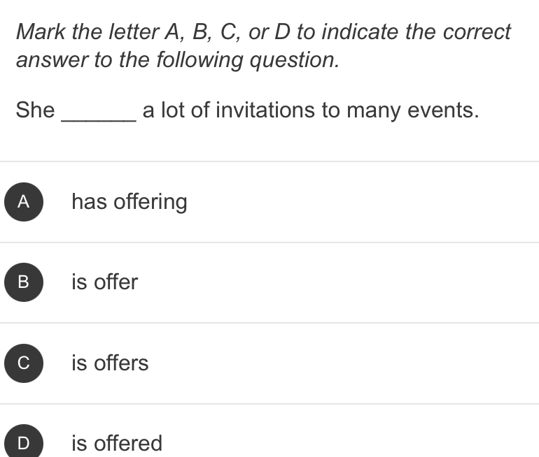 Mark the letter A, B, C, or D to indicate the correct
answer to the following question.
She _a lot of invitations to many events.
A has offering
B is offer
is offers
D is offered