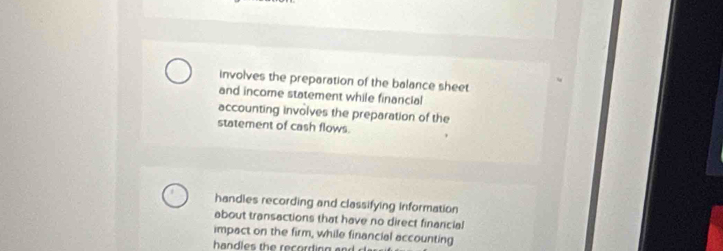 involves the preparation of the balance sheet
and income statement while financial
accounting involves the preparation of the
statement of cash flows.
handles recording and classifying information
about transactions that have no direct finarcial
impact on the firm, while financial accounting
handles th e recorrting a