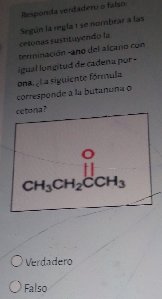 Responda verdadero o falso:
Según la regla 1 se nombrar a las
cetonas sustituyendo la
terminación -ano del alcano con
igual longitud de cadena por -
ona. ¿La siguiente fórmula
corresponde a la butanona o
cetona?
CH_3CH_2CCH_3
Verdadero
Falso