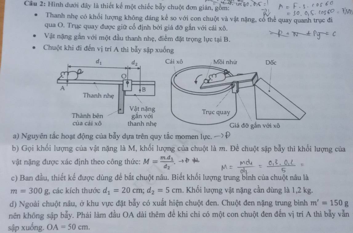 Hình dưới đây là thiết kế một chiếc bẫy chuột đơn giản, gồm:
Thanh nhẹ có khối lượng không đáng kể so với con chuột và vật nặng, có thể quay quanh trục đi
qua O. Trục quay được giữ cố định bởi giá đỡ gắn với cái xô.
=0
Vật nặng gắn với một đầu thanh nhẹ, điểm đặt trọng lực tại B.
Chuột khi đi đến vị trí A thì bẫy sập xuống
a) Nguyên tắc hoạt động của bẫy dựa trên quy tắc momen lực.
b) Gọi khối lượng của vật nặng là M, khối lượng của chuột là m. Đề chuột sập bẫy thì khổi lượng của
vật nặng được xác định theo công thức: M=frac m.d_1d_2
c) Ban đầu, thiết kế được dùng để bắt chuột nâu. Biết khối lượng trung bỉnh của chuột nâu là
m=300g , các kích thước d_1=20cm;d_2=5cm. Khối lượng vật nặng cần dùng là 1,2 kg.
d) Ngoài chuột nâu, ở khu vực đặt bẫy có xuất hiện chuột đen. Chuột đen nặng trung bình m'=150g
nên không sập bẫy. Phải làm đầu OA dài thêm để khi chi có một con chuột đen đến vị trí A thì bẫy vẫn
sập xuống. OA=50cm.