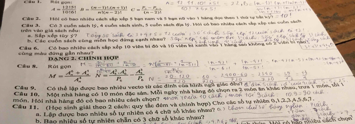 Rút gọn:
A= 12!5!/10!6! B= ((n-1)!.(n+1)!)/n!(n-2)!  C=frac P_n-P_n-1(n-2)!
Câu 2. Hỏi có bao nhiêu cách sấ p* ep 5 bạn nam và 5 bạn nữ vào 1 hàng dọc theo 1 thứ tự bắt
Câu 3. Có 3 cuốn sách lý, 4 cuốn sách sinh, 5 cuốn sách địa lý. Hỏi có bao nhiêu cách sắp xếp các cuốn sách
trên vào giá sách nếu:
a. Sắp P* hat ept ù v y?
b. Các cuốn sách cùng môn học đứng cạnh nhau?
Câu 6. Có bao nhiêu cách sắp xếp 10 viên bi đỏ và 10 viên bị xanh vào 1 hàng sao không có 2 viên bí n
cùng màu đứng gần nhau?
DạNG 2. Chỉnh hợp
Câu 8. Rút gọn
M=frac (A_n)^6+A_n^5(A_n)^4N=frac (A_5)^2.A_6^3P_6-frac (A_5)^3P_6
Câu 9. Có thể lập được bao nhiêu vecto từ các đinh của hình ngũ giác đều
Câu 10. Một nhà hàng có 10 món đặc sản. Mỗi ngày nhà hàng đó chọn ra 2 món ăn khác nhau, trưa 1 món,
món. Hỏi nhà hàng đó có bao nhiêu cách chọn?
Câu 11. (Học sinh giải theo 2 cách: quy tắc đém và chỉnh hợp) Cho các số tự nhiên 0,1,2,3
a. Lập được bao nhiêu số tự nhiên có 4 chữ số khác nhau? ô_
b. Bao nhiêu số tự nhiên chẵn có 3 chữ số khác nhay?
_   nhiêu cách chọn