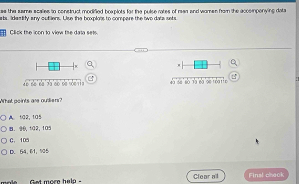 se the same scales to construct modified boxplots for the pulse rates of men and women from the accompanying data
ts. Identify any outliers. Use the boxplots to compare the two data sets.
: Click the icon to view the data sets.

What points are outliers?
A. 102, 105
B. 99, 102, 105
C. 105
D. 54, 61, 105
mple Get more help Clear all Final check