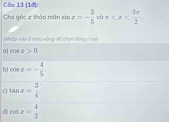 (1đ):
Cho góc x thỏa mãn sin x=- 3/5  và π . 
(Nhấp vào ô màu vàng đế chọn đúng / sai)
a) cos x>0.
b) cos x=- 4/5 .
c) tan x= 3/4 .
d) cot x= 4/3 .