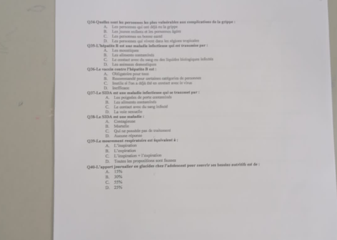 Q34-Quelles sont les personnes les plus vulnérables aux complications de la grippe :
A. Les peronme qui cet déjà eu la grippe
B. Les jeunes enfiens et les persones âgées
C. Les persommen tn boune sumd
D. Les personnes qui vivent dans les régions tropicaies
Q3S-L'hépatite II est une maladie infectieuse qui est tranomise par :
A. Les moustiques
B. Les aliments contaminds
C. Le contant avec du sang ou des liquides biologiques infectés
D. Les animuux domentique
Q36-Le vaccin contre l'hépatite B est :
A. Obligatoire pour tous
B. Reucemmancé pour certaines catégories de personnes
C. Inutile si l'on a déjà été en contact avoc le virue
D. Inefficace
Q37-Le SIDA est une maladie infectieuse qui se transmet par :
A. Les porgnées de ports contaminés
B. Les aliments contaminéa
C. Le contact avec du sang infecté
D. La voie sezuelle
Q38-Le SIDA est une maladie :
A. Contagieuse
B. Mortelle
C. Qui ne possède pas de traitement
D. Aucune réponse
Q39-Le mouvement respiratoire est équivaient à :
A. I'inspiration
B. Lexpiration
C. L'inspiration + l'expiration
D. Toutes les propositions sont fausser
Q40-L'apport journalier en glucides chex l'adoiescent pour couvrir ses hesoins nutritifs est de 
A. 15%
B. 30%
C. 55%
D. 25%