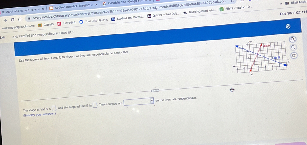 Research Assignment- Ions a Addison Benedict - Research A Jons defnition - Googlé Seun 
savvasrealize.com/assignments/viewer/classes/62e8b11edd5a4cd09017a5d5/assignments/bd53902c50694653814093e3dcbb... Other book 
Quizizz - Free Quiz.. OKcollegestart - Ac... 6th hr - English - Br... 
Due 10/11/22 11: 
owassops.org bookmarks Classes NoRedInk Your Sets | Quiziet Student and Parent... 
Exit 2-4: Parallel and Perpendicular Lines pt 1 
Use the slopes of lines A and B to show that they are perpendicular to each other 
The slope of line A is □. and the slope of line B is □ These slopes are □ :□ so the lines are perpendicular. 
(Simplify your answers.)