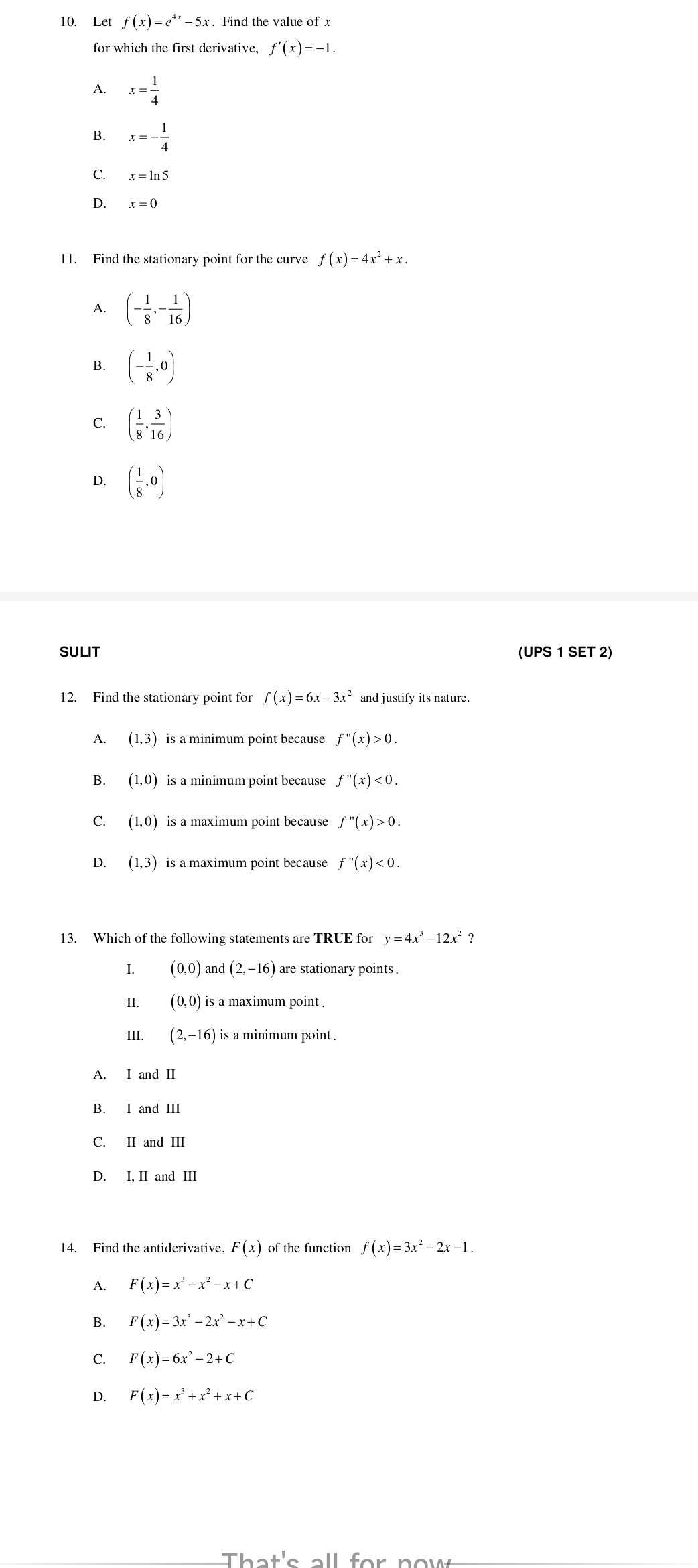 Let f(x)=e^(4x)-5x. Find the value of x
for which the first derivative, f'(x)=-1.
A. x= 1/4 
B. x=- 1/4 
C.
D. x=0
11. Find the stationary point for the curve f(x)=4x^2+x.
A. (- 1/8 ,- 1/16 )
B. (- 1/8 ,0)
C. ( 1/8 , 3/16 )
D. ( 1/8 ,0)
SULIT (UPS 1 SET 2)
12. Find the stationary point for f(x)=6x-3x^2
A. (1,3) is a minimum point because f''(x)>0.
B. (1,0) is a minimum point because f''(x)<0.
C. (1,0) is a maximum point because f''(x)>0.
D. (1,3) is a maximum point because f''(x)<0.
13. Which of the following statements are TRUE for y=4x^3-12x^2 ?
I. (0,0) and (2,-16) are stationary points .
II. (0,0) is a maximum point .
III. (2,-16) is a minimum point .
A. I and II
B. I and III
C. II and III
D. I, II and III
14. Find the antiderivative, F(x) of the function f(x)=3x^2-2x-1.
A. F(x)=x^3-x^2-x+C
B. F(x)=3x^3-2x^2-x+C
C. F(x)=6x^2-2+C
D. F(x)=x^3+x^2+x+C
That's all for now