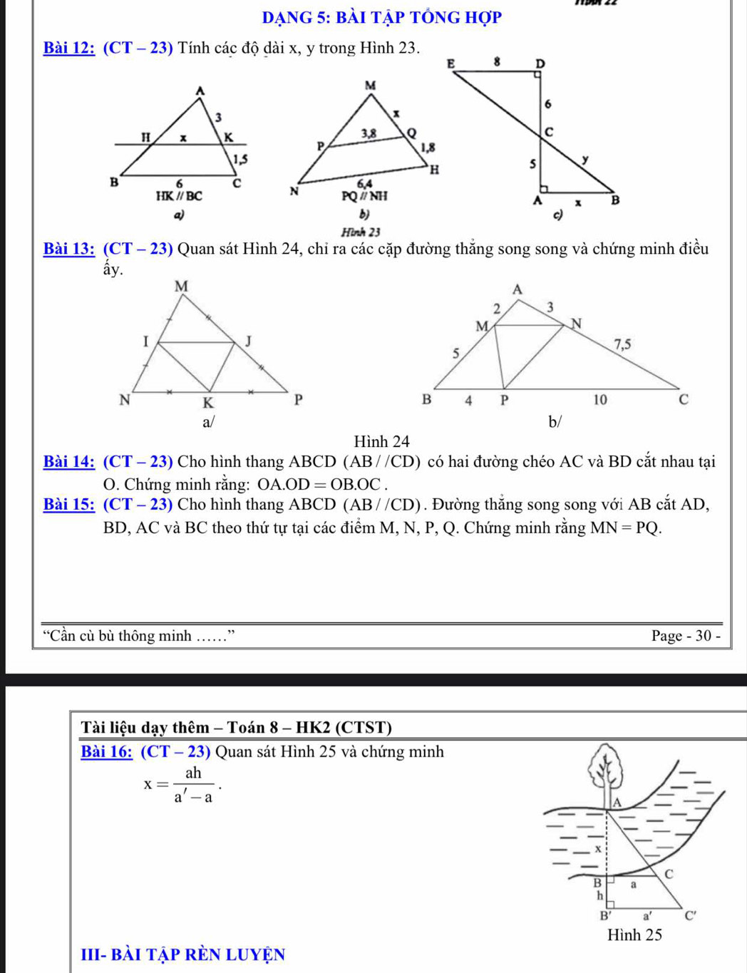 dạng 5: bài tập tổng hợp
Bài 12: (CT - 23) Tính các độ dài x, y trong Hình 23.
 
a)
b)
Hình 23
Bài 13: (CT - 23) Quan sát Hình 24, chi ra các cặp đường thắng song song và chứng minh điều
 
 
b/
Hình 24
Bài 14: (C' T - 23) Cho hình thang ABCD ( AB//CD) 0 có hai đường chéo AC và BD cắt nhau tại
O. Chứng minh rằng: OA.OD=OB.OC.
Bài 15: (CT T - 23) Cho hình thang ABCD (AB//CD). Đường thắng song song với AB cắt AD,
BD, AC và BC theo thứ tự tại các điểm M, N, P, Q. Chứng minh rằng MN=PQ.
“Cần cù bù thông minh ……” Page - 30 -
Tài liệu dạy thêm - Toán 8 - HK2 (CTST)
Bài 16: (CT - 23) Quan sát Hình 25 và chứng minh
x= ah/a'-a .
III- bài tập rÈN LUYện