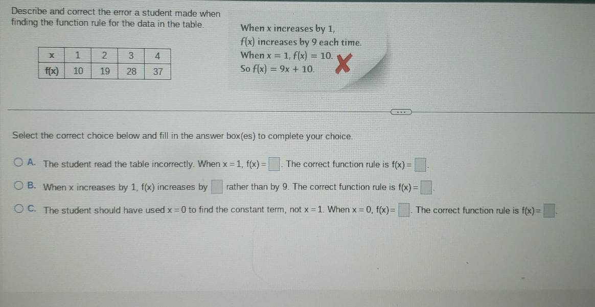 Describe and correct the error a student made when
finding the function rule for the data in the table. When x increases by 1,
f(x) increases by 9 each time.
When x=1,f(x)=10.
So
f(x)=9x+10.
Select the correct choice below and fill in the answer box(es) to complete your choice.
A. The student read the table incorrectly. When x=1,f(x)=□. The correct function rule is f(x)=□ .
B. When x increases by 1, f(x) increases by □ rather than by 9. The correct function rule is f(x)=□ .
C. The student should have used x=0 to find the constant term, not x=1. When x=0,f(x)=□. The correct function rule is f(x)=□ .