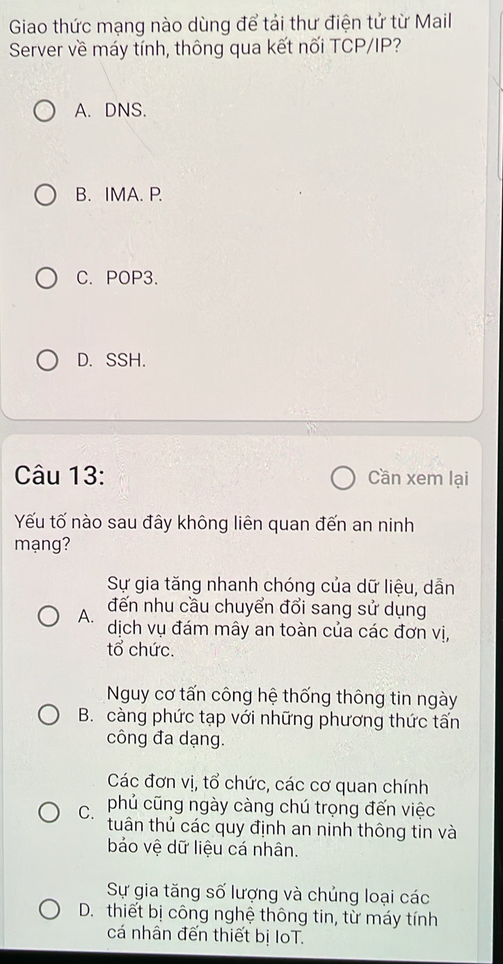 Giao thức mạng nào dùng để tải thư điện tử từ Mail
Server về máy tính, thông qua kết nối TCP/IP?
A. DNS.
B. IMA. P.
C. POP3.
D. SSH.
Câu 13: Cần xem lại
Yếu tố nào sau đây không liên quan đến an ninh
mạng?
Sự gia tăng nhanh chóng của dữ liệu, dẫn
A. đến nhu cầu chuyển đổi sang sử dụng
dịch vụ đám mây an toàn của các đơn vị,
tổ chức.
Nguy cơ tấn công hệ thống thông tin ngày
B. càng phức tạp với những phương thức tấn
công đa dạng.
Các đơn vị, tổ chức, các cơ quan chính
C. phủ cũng ngày càng chú trọng đến việc
tuân thủ các quy định an ninh thông tin và
bảo vệ dữ liệu cá nhân.
Sự gia tăng số lượng và chủng loại các
D. thiết bị công nghệ thông tin, từ máy tính
cá nhân đến thiết bị IoT.