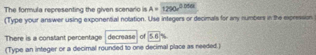 The formula representing the given scenario is A=1290e^(0.056t)
(Type your answer using exponential notation. Use integers or decimals for any numbers in the expression 
There is a constant percentage decrease of 5.6 %. 
(Type an integer or a decimal rounded to one decimal place as needed.)