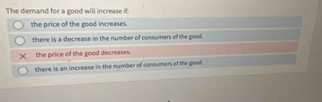 The demand for a good will increase if:
the price of the good increases.
there is a decrease in the number of consumers of the good.
the price of the good decreases.
there is an increase in the number of consumers of the good.