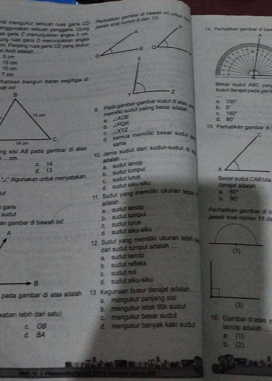 rdi mengukur sebuah mas caris CD Peratikan gambar di bawah ini uttuk te
enggunakan sebuah penogans. Ujung  jawab soal nomor 9 dan 10)
14. Perhatikan gambar di bav
as garís C menunjukkan angka 0 cm
ung ruas garís D menunjukkan angka
cm. Panjang ruas garis CD yang dukur
n Andi adalah
5cm
15 cm
10 cm
7 cm
hatikan bangun datar segitiga di
Besar sudut ABC yan
ah inil
busut derajat pada gam
_
a. 100°
9. Pada gambar-gambar sudut di atas, ja
mamiliki sudut paling besar adalat b. 0^n
C 180°
∠ AOB
a ∠ PQR
d. 80°
b 15. Perhatikan gambar di
C ∠ XYZ
d. semua memiliki besar sudul y
sama
ng sisi AB pada gambar di atas
10. Jenis sudut dari sudut-sudut di à
C
adalah_
c. 14
a. sudut lancip
d. 13
b. sudut tumpul
*L* digunakan untuk menyatakan
c. sudut lurus
Besar sudut CAB bila
d. sudut siku-silku
derajat adalah_
lut
11. Sudut yang memiliki ukuran tep a. 60°
adailah
b.
garís
a. sudut lancip 90°
Perhatikan gambar di b
b. sudut tumpul
sudut jawab soal nomor 16 da
an gambar di bawah ini!
c. sudut lurus
A
d. sudut siku-siku
12. Sudut yang memiliki ukuran lebih t
dari sudut tumpul adalah_
a. sudut lancip
b. sudut refleks
c. sudut nol
B
d. sudut siku-siku
pada gambar di atas adalah 13 Kegunaan busur derajat adalah
a. mengukur panjang sisi
vaban lebih dari satu) b mengukur letak titik sudut
(3)
c. mengukur besar sudut
16. Gambar di atas y
c. OB d. mengukur banyak kaki sudut lancip adalah_
d. BA a. (1)
b. (2)
I
PMT V  N