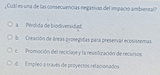 ¿Cuál es una de las consecuencias negativas del impacto ambiental?
a Pérdida de biodiversidad.
b. Creación de áreas protegidas para preservar ecosistemas.
c Promoción del reciclaje y la reutilización de recursos.
d Empleo a través de proyectos relacionados