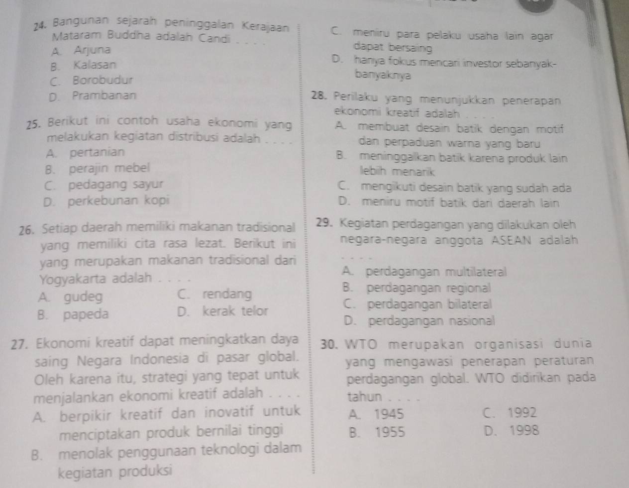 Bangunan sejarah peninggalan Kerajaan C. meniru para pelaku usaha lain agar
Mataram Buddha adalah Candi dapat bersain
A. Arjuna D. hanya fokus menicari investor sebanyak-
B. Kalasan
C. Borobudur
banyaknya
D. Prambanan
28. Perilaku yang menunjukkan penerapan
ekonomi kreatif adalah 
25. Berikut ini contoh usaha ekonomi yang A. membuat desain batik dengan motif
melakukan kegiatan distribusi adalah . . . . dan perpaduan warna yang baru
A. pertanian B. meninggalkan batik karena produk lain
B. perajin mebel lebih menarik
C. pedagang sayur C. mengikuti desain batik yang sudah ada
D. perkebunan kopi D. meniru motif batik dari daerah lain
26. Setiap daerah memiliki makanan tradisional 29. Kegiatan perdagangan yang dilakukan oleh
yang memiliki cita rasa lezat. Berikut ini negaraçnegara anggota ASEAN adalah
yang merupakan makanan tradisional dari
Yogyakarta adalah ...
A. perdagangan multilateral
A. gudeg C. rendang
B. perdagangan regional
B. papeda D. kerak telor
C. perdagangan bilateral
D. perdagangan nasional
27. Ekonomi kreatif dapat meningkatkan daya  30. WTO merupakan organisasi dunia
saing Negara Indonesia di pasar global. yang mengawasi penerapan peraturan
Oleh karena itu, strategi yang tepat untuk perdagangan global. WTO didirikan pada
menjalankan ekonomi kreatif adalah     tahun . . . .
A. berpikir kreatif dan inovatif untuk A. 1945 C. 1992
menciptakan produk bernilai tinggi B. 1955 D. 1998
B. menolak penggunaan teknologi dalam
kegiatan produksi