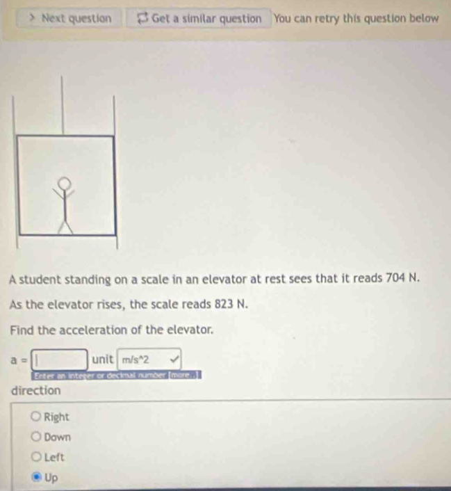 Next question Get a similar question You can retry this question below
A student standing on a scale in an elevator at rest sees that it reads 704 N.
As the elevator rises, the scale reads 823 N.
Find the acceleration of the elevator,
a=□ unit m/s^(wedge)2 v
Enter an integer or decimal number [more..]
direction
Right
Down
Left
Up