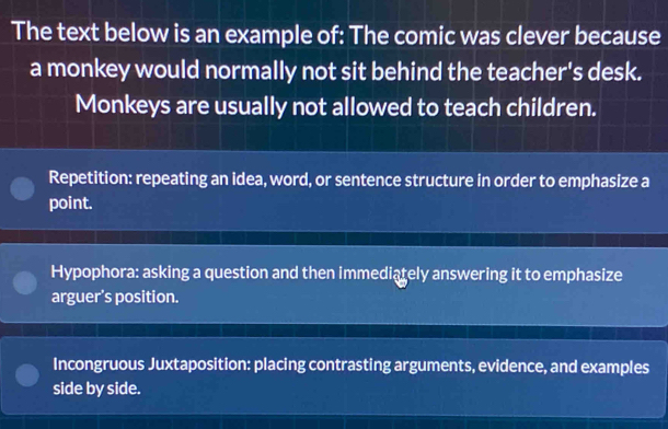 The text below is an example of: The comic was clever because
a monkey would normally not sit behind the teacher's desk.
Monkeys are usually not allowed to teach children.
Repetition: repeating an idea, word, or sentence structure in order to emphasize a
point.
Hypophora: asking a question and then immediately answering it to emphasize
arguer’s position.
Incongruous Juxtaposition: placing contrasting arguments, evidence, and examples
side by side.